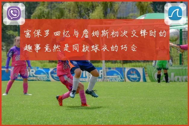 富保罗回忆与詹姆斯初次交锋时的趣事竟然是同款球衣的巧合